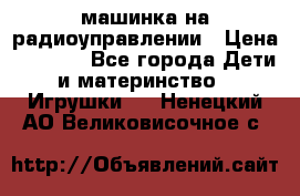 машинка на радиоуправлении › Цена ­ 1 000 - Все города Дети и материнство » Игрушки   . Ненецкий АО,Великовисочное с.